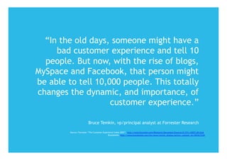 “In the old days, someone might have a
     bad customer experience and tell 10
  people. But now, with the rise of blogs,
MySpace and Facebook, that person might
be able to tell 10,000 people. This totally
changes the dynamic, and importance, of
                    customer experience.”

                          Bruce Temkin, vp/principal analyst at Forrester Research

         Source: Forrester “The Customer Experience Index 2007”, http://www.forrester.com/Research/Document/Excerpt/0,7211,43877,00.html,
                                              Brandweek, http://www.brandweek.com/bw/news/recent_display.jsp?vnu_content_id=1003677228
 