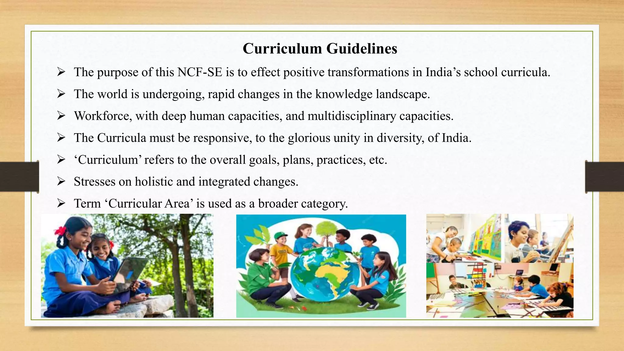 Curriculum Guidelines
 The purpose of this NCF-SE is to effect positive transformations in India’s school curricula.
 The world is undergoing, rapid changes in the knowledge landscape.
 Workforce, with deep human capacities, and multidisciplinary capacities.
 The Curricula must be responsive, to the glorious unity in diversity, of India.
 ‘Curriculum’ refers to the overall goals, plans, practices, etc.
 Stresses on holistic and integrated changes.
 Term ‘Curricular Area’ is used as a broader category.
 