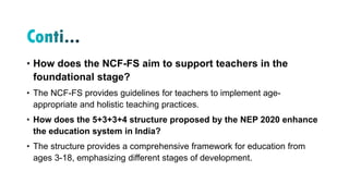 • How does the NCF-FS aim to support teachers in the
foundational stage?
• The NCF-FS provides guidelines for teachers to implement age-
appropriate and holistic teaching practices.
• How does the 5+3+3+4 structure proposed by the NEP 2020 enhance
the education system in India?
• The structure provides a comprehensive framework for education from
ages 3-18, emphasizing different stages of development.
 