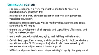 • For these reasons, it is very important for students to receive a
multidisciplinary education that
• includes art and craft, physical education and well-being practices,
vocational education,
• languages and literature, as well as mathematics, science, and social
science; this will help to
• ensure the development of all aspects and capabilities of learners, and
help to make education
• more well-rounded, useful, engaging, and fulfilling to the learner.
• Certain key capacities, values, and dispositions (which include what are
sometimes called ‘21st century skills’) should also be acquired by all
students across subject areas to become good,
• fulfilled, and productive human beings in today’s rapidly changing world.
 