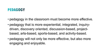 • pedagogy in the classroom must become more effective.
• pedagogy that is more experiential, integrated, inquiry-
driven, discovery oriented, discussion-based, project-
based, arts-based, sports-based, and activity-based.
• pedagogy will not only be more effective, but also more
engaging and enjoyable.
 