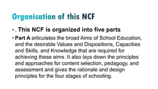 • . This NCF is organized into five parts
• Part A articulates the broad Aims of School Education,
and the desirable Values and Dispositions, Capacities
and Skills, and Knowledge that are required for
achieving these aims. It also lays down the principles
and approaches for content selection, pedagogy, and
assessment and gives the rationale and design
principles for the four stages of schooling.
 