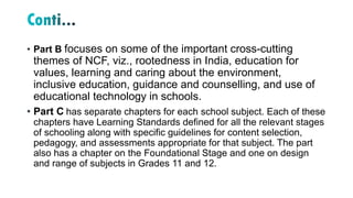 • Part B focuses on some of the important cross-cutting
themes of NCF, viz., rootedness in India, education for
values, learning and caring about the environment,
inclusive education, guidance and counselling, and use of
educational technology in schools.
• Part C has separate chapters for each school subject. Each of these
chapters have Learning Standards defined for all the relevant stages
of schooling along with specific guidelines for content selection,
pedagogy, and assessments appropriate for that subject. The part
also has a chapter on the Foundational Stage and one on design
and range of subjects in Grades 11 and 12.
 