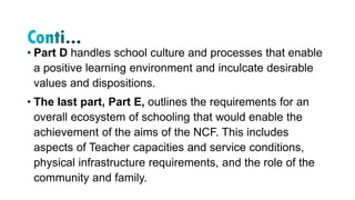 • Part D handles school culture and processes that enable
a positive learning environment and inculcate desirable
values and dispositions.
• The last part, Part E, outlines the requirements for an
overall ecosystem of schooling that would enable the
achievement of the aims of the NCF. This includes
aspects of Teacher capacities and service conditions,
physical infrastructure requirements, and the role of the
community and family.
 