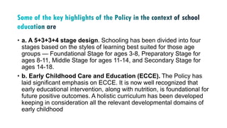 • a. A 5+3+3+4 stage design. Schooling has been divided into four
stages based on the styles of learning best suited for those age
groups — Foundational Stage for ages 3-8, Preparatory Stage for
ages 8-11, Middle Stage for ages 11-14, and Secondary Stage for
ages 14-18.
• b. Early Childhood Care and Education (ECCE). The Policy has
laid significant emphasis on ECCE. It is now well recognized that
early educational intervention, along with nutrition, is foundational for
future positive outcomes. A holistic curriculum has been developed
keeping in consideration all the relevant developmental domains of
early childhood
 