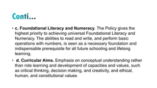 • c. Foundational Literacy and Numeracy. The Policy gives the
highest priority to achieving universal Foundational Literacy and
Numeracy. The abilities to read and write, and perform basic
operations with numbers, is seen as a necessary foundation and
indispensable prerequisite for all future schooling and lifelong
learning.
• d. Curricular Aims. Emphasis on conceptual understanding rather
than rote learning and development of capacities and values, such
as critical thinking, decision making, and creativity, and ethical,
human, and constitutional values
 