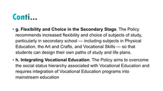 • g. Flexibility and Choice in the Secondary Stage. The Policy
recommends increased flexibility and choice of subjects of study,
particularly in secondary school — including subjects in Physical
Education, the Art and Crafts, and Vocational Skills — so that
students can design their own paths of study and life plans.
• h. Integrating Vocational Education. The Policy aims to overcome
the social status hierarchy associated with Vocational Education and
requires integration of Vocational Education programs into
mainstream education
 