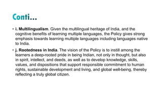 • i. Multilingualism. Given the multilingual heritage of India, and the
cognitive benefits of learning multiple languages, the Policy gives strong
emphasis towards learning multiple languages including languages native
to India.
• j. Rootedness in India. The vision of the Policy is to instill among the
learners a deep-rooted pride in being Indian, not only in thought, but also
in spirit, intellect, and deeds, as well as to develop knowledge, skills,
values, and dispositions that support responsible commitment to human
rights, sustainable development and living, and global well-being, thereby
reflecting a truly global citizen.
 