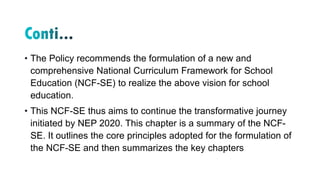 • The Policy recommends the formulation of a new and
comprehensive National Curriculum Framework for School
Education (NCF-SE) to realize the above vision for school
education.
• This NCF-SE thus aims to continue the transformative journey
initiated by NEP 2020. This chapter is a summary of the NCF-
SE. It outlines the core principles adopted for the formulation of
the NCF-SE and then summarizes the key chapters
 