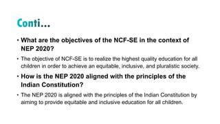 • What are the objectives of the NCF-SE in the context of
NEP 2020?
• The objective of NCF-SE is to realize the highest quality education for all
children in order to achieve an equitable, inclusive, and pluralistic society.
• How is the NEP 2020 aligned with the principles of the
Indian Constitution?
• The NEP 2020 is aligned with the principles of the Indian Constitution by
aiming to provide equitable and inclusive education for all children.
 