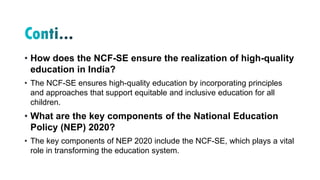 • How does the NCF-SE ensure the realization of high-quality
education in India?
• The NCF-SE ensures high-quality education by incorporating principles
and approaches that support equitable and inclusive education for all
children.
• What are the key components of the National Education
Policy (NEP) 2020?
• The key components of NEP 2020 include the NCF-SE, which plays a vital
role in transforming the education system.
 