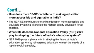 • How does the NCF-SE contribute to making education
more accessible and equitable in India?
• The NCF-SE contributes to making education more accessible and
equitable by aiming to provide the highest quality education for all
children.
• What role does the National Education Policy (NEP) 2020
play in shaping the future of India's education system?
• NEP 2020 plays a pivotal role in shaping the future of India's
education system by reimagining education to meet the needs of a
rapidly evolving society.
 