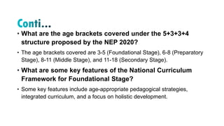 • What are the age brackets covered under the 5+3+3+4
structure proposed by the NEP 2020?
• The age brackets covered are 3-5 (Foundational Stage), 6-8 (Preparatory
Stage), 8-11 (Middle Stage), and 11-18 (Secondary Stage).
• What are some key features of the National Curriculum
Framework for Foundational Stage?
• Some key features include age-appropriate pedagogical strategies,
integrated curriculum, and a focus on holistic development.
 