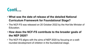 • What was the date of release of the detailed National
Curriculum Framework for Foundational Stage?
• The NCF-FS was released on 20 October 2022 by the Hon’ble Minister of
Education.
• How does the NCF-FS contribute to the broader goals of
the NEP 2020?
• The NCF-FS aligns with the aims of NEP 2020 by focusing on a well-
rounded development of children in the foundational stage.
 