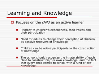 Learning and Knowledge
  Focuses on the child as an active learner

     Primacy to children‟s experiences, their voices and
      their participation

     Need for adults to change their perception of children
      as passive receivers of knowledge

     Children can be active participants in the construction
      of knowledge

     The school should recognize the innate ability of each
      child to construct his/her own knowledge, and the fact
      that every child comes to school with a fund of pre-
      knowledge.
 