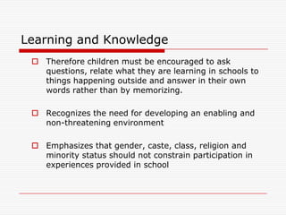 Learning and Knowledge
  Therefore children must be encouraged to ask
   questions, relate what they are learning in schools to
   things happening outside and answer in their own
   words rather than by memorizing.

  Recognizes the need for developing an enabling and
   non-threatening environment

  Emphasizes that gender, caste, class, religion and
   minority status should not constrain participation in
   experiences provided in school
 