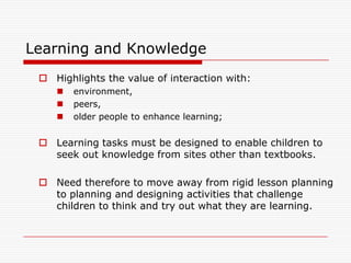 Learning and Knowledge
  Highlights the value of interaction with:
       environment,
       peers,
       older people to enhance learning;


  Learning tasks must be designed to enable children to
   seek out knowledge from sites other than textbooks.

  Need therefore to move away from rigid lesson planning
   to planning and designing activities that challenge
   children to think and try out what they are learning.
 