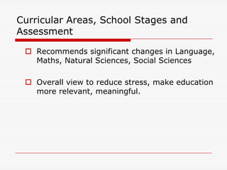 Curricular Areas, School Stages and
Assessment

  Recommends significant changes in Language,
   Maths, Natural Sciences, Social Sciences

  Overall view to reduce stress, make education
   more relevant, meaningful.
 