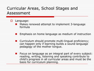 Curricular Areas, School Stages and
Assessment
  Language:
    Makes renewed attempt to implement 3-language
      formula

     Emphasis on home language as medium of instruction

     Curriculum should promote multi-lingual proficiency;
      can happen only if learning builds a sound language
      pedagogy of the mother tongue.

     Focus on language as an integral part of every subject:
      reading, writing, listening and speaking contribute to
      child‟s progress in all curricular areas and must be the
      basis for curriculum planning.
 