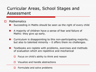 Curricular Areas, School Stages and
 Assessment
 Mathematics
     Succeeding in Maths should be seen as the right of every child

     A majority of children have a sense of fear and failure of
      Maths: they give up early.

     Curriculum is disappointing to this non-participating majority,
      but also to talented minority – it offers them no challenges.

     Textbooks are replete with problems, exercises and methods
      of evaluation which are repetitive and mechanical

       Focus on child‟s ability to think and reason

       Visualize and handle abstractions

       Formulate and solve problems
 