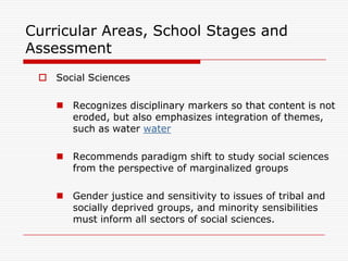 Curricular Areas, School Stages and
Assessment
  Social Sciences

     Recognizes disciplinary markers so that content is not
      eroded, but also emphasizes integration of themes,
      such as water water

     Recommends paradigm shift to study social sciences
      from the perspective of marginalized groups

     Gender justice and sensitivity to issues of tribal and
      socially deprived groups, and minority sensibilities
      must inform all sectors of social sciences.
 