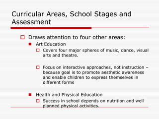 Curricular Areas, School Stages and
Assessment

   Draws attention to four other areas:
     Art Education
        Covers four major spheres of music, dance, visual
         arts and theatre.

        Focus on interactive approaches, not instruction –
         because goal is to promote aesthetic awareness
         and enable children to express themselves in
         different forms

     Health and Physical Education
        Success in school depends on nutrition and well
         planned physical activities.
 