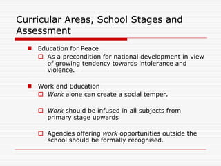 Curricular Areas, School Stages and
Assessment
   Education for Peace
     As a precondition for national development in view
      of growing tendency towards intolerance and
      violence.

   Work and Education
     Work alone can create a social temper.

      Work should be infused in all subjects from
       primary stage upwards

      Agencies offering work opportunities outside the
       school should be formally recognised.
 
