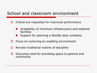 School and classroom environment

  Critical pre-requisites for improved performance

     Availability of minimum infrastructure and material
      facilities
     Support for planning a flexible daily schedule.

  Focus on nurturing an enabling environment

  Revisits traditional notions of discipline

  Discusses need for providing space to parents and
   community
 