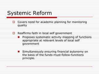 Systemic Reform
  Covers need for academic planning for monitoring
   quality

  Reaffirms faith in local self government
    Proposes systematic activity mapping of functions
      appropriate at relevant levels of local self
      government

     Simultaneously ensuring financial autonomy on
      the basis of the funds-must-follow-functions
      principle.
 