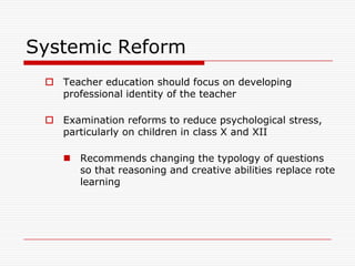 Systemic Reform
  Teacher education should focus on developing
   professional identity of the teacher

  Examination reforms to reduce psychological stress,
   particularly on children in class X and XII

     Recommends changing the typology of questions
      so that reasoning and creative abilities replace rote
      learning
 