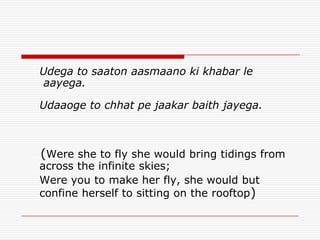 Udega to saaton aasmaano ki khabar le
 aayega.

Udaaoge to chhat pe jaakar baith jayega.



(Were she to fly she would bring tidings from
across the infinite skies;
Were you to make her fly, she would but
confine herself to sitting on the rooftop)
 