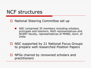 NCF structures
  National Steering Committee set up

    NSC comprised 35 members including scholars,
     principals and teachers, NGO representatives and
     NCERT faculty, representatives of MHRD, Govt. of
     India

  NSC supported by 21 National Focus Groups
   to prepare well researched Position Papers

  NFGs chaired by renowned scholars and
   practitioners
 