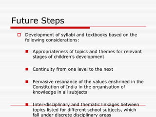 Future Steps
  Development of syllabi and textbooks based on the
   following considerations:

     Appropriateness of topics and themes for relevant
      stages of children‟s development

     Continuity from one level to the next

     Pervasive resonance of the values enshrined in the
      Constitution of India in the organisation of
      knowledge in all subjects

     Inter-disciplinary and thematic linkages between
      topics listed for different school subjects, which
      fall under discrete disciplinary areas
 