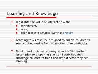Learning and Knowledge
  Highlights the value of interaction with:
       environment,
       peers,
       older people to enhance learning; grandpa


  Learning tasks must be designed to enable children to
   seek out knowledge from sites other than textbooks.

  Need therefore to move away from the „Herbartian‟
   lesson plan to preparing plans and activities that
   challenge children to think and try out what they are
   learning.
 