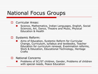 National Focus Groups
  Curricular Areas:
       Science, Mathematics, Indian Languages, English, Social
        Sciences, Art, Dance, Theatre and Music, Physical
        Education & Health

  Systemic Reform:
       Aims of Education, Systemic Reform for Curricular
        Change, Curriculum, syllabus and textbooks, Teacher
        Education for curriculum renewal, Examination reforms,
        Work & Education, Educational Technology, Heritage
        Crafts

  National Concerns
       Problems of SC/ST children, Gender, Problems of children
        with special needs, Peace Education
 