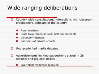 Wide ranging deliberations

  Country wide consultations/ interactions with classroom
   practitioners, scholars of the country

       Rural teachers
       State Governments/ Local Self Governments
       Voluntary Agencies
       Principals of private schools


  Unprecedented media debates

  Advertisements inviting suggestions placed in 28
   national and regional dailies

       Over 2000 responses received
 