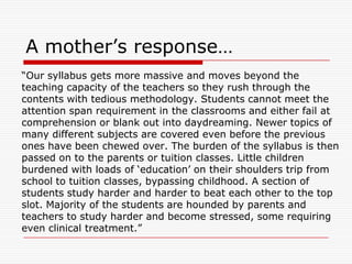 A mother‟s response…
“Our syllabus gets more massive and moves beyond the
teaching capacity of the teachers so they rush through the
contents with tedious methodology. Students cannot meet the
attention span requirement in the classrooms and either fail at
comprehension or blank out into daydreaming. Newer topics of
many different subjects are covered even before the previous
ones have been chewed over. The burden of the syllabus is then
passed on to the parents or tuition classes. Little children
burdened with loads of „education‟ on their shoulders trip from
school to tuition classes, bypassing childhood. A section of
students study harder and harder to beat each other to the top
slot. Majority of the students are hounded by parents and
teachers to study harder and become stressed, some requiring
even clinical treatment.”
 