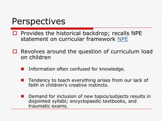 Perspectives
 Provides the historical backdrop; recalls NPE
  statement on curricular framework NPE

 Revolves around the question of curriculum load
  on children

    Information often confused for knowledge.

    Tendency to teach everything arises from our lack of
     faith in children‟s creative instincts.

    Demand for inclusion of new topics/subjects results in
     disjointed syllabi; encyclopaedic textbooks, and
     traumatic exams.
 