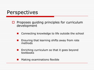Perspectives
  Proposes guiding principles for curriculum
   development

     Connecting knowledge to life outside the school

     Ensuring that learning shifts away from rote
      methods

     Enriching curriculum so that it goes beyond
      textbooks

     Making examinations flexible
 