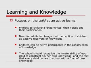 Learning and Knowledge
 Focuses on the child as an active learner
 Primacy to children’s experiences, their voices and
their participation
 Need for adults to change their perception of children
as passive receivers of knowledge
 Children can be active participants in the construction
of knowledge
 The school should recognize the innate ability of each
child to construct his/her own knowledge, and the fact
that every child comes to school with a fund of pre-
knowledge.
 