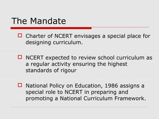 The Mandate
 Charter of NCERT envisages a special place for
designing curriculum.
 NCERT expected to review school curri...