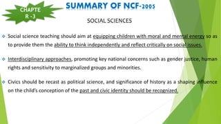 SUMMARY OF NCF-2005
SOCIAL SCIENCES
 Social science teaching should aim at equipping children with moral and mental energy so as
to provide them the ability to think independently and reflect critically on social issues.
 Interdisciplinary approaches, promoting key national concerns such as gender justice, human
rights and sensitivity to marginalized groups and minorities.
 Civics should be recast as political science, and significance of history as a shaping influence
on the child’s conception of the past and civic identity should be recognized.
CHAPTE
R -3
 
