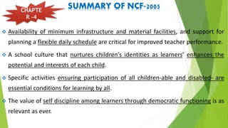 SUMMARY OF NCF-2005
 Availability of minimum infrastructure and material facilities, and support for
planning a flexible daily schedule are critical for improved teacher performance.
 A school culture that nurtures children’s identities as learners’ enhances the
potential and interests of each child.
 Specific activities ensuring participation of all children-able and disabled- are
essential conditions for learning by all.
 The value of self discipline among learners through democratic functioning is as
relevant as ever.
CHAPTE
R -4
 