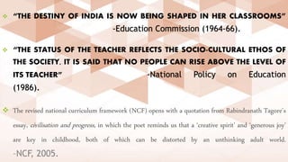  “THE DESTINY OF INDIA IS NOW BEING SHAPED IN HER CLASSROOMS”
-Education Commission (1964-66).
 “THE STATUS OF THE TEACHER REFLECTS THE SOCIO-CULTURAL ETHOS OF
THE SOCIETY, IT IS SAID THAT NO PEOPLE CAN RISE ABOVE THE LEVEL OF
ITS TEACHER” -National Policy on Education
(1986).
 The revised national curriculum framework (NCF) opens with a quotation from Rabindranath Tagore's
essay, civilisation and progress, in which the poet reminds us that a ‘creative spirit’ and ‘generous joy’
are key in childhood, both of which can be distorted by an unthinking adult world.
–NCF, 2005.
 
