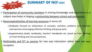 SUMMARY OF NCF-2005
 Participation of community members in sharing knowledge and experience in a
subject area helps in forging a partnership between school and community.
 Reconceptualization of learning resources in terms of:
Textbooks focused on elaboration of concepts, activities, problems and exercises
and exercises encouraging reflective thinking and group work.
Supplementary books, workbooks, teachers’ handbooks etc. based on fresh thinking
on fresh thinking and new perspectives.
 Multimedia and ICT as sources for two way interaction rather than one way
reception.
CHAPTE
R -4
 