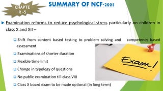 SUMMARY OF NCF-2005
 Examination reforms to reduce psychological stress particularly on children in
class X and XII –
 Shift from content based testing to problem solving and competency based
assessment
 Examinations of shorter duration
 Flexible time limit
 Change in typology of questions
 No public examination till class VIII
 Class X board exam to be made optional (in long term)
CHAPTE
R -5
 