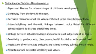  Guidelines for Syllabus Development –
 Topics and Themes for relevant stages of children’s development.
 Continuity from one level to the next.
 Pervasive resonance of all the values enshrined in the constitution of India.
 Inter-disciplinary and thematic linkages between topics listed for different
school subjects & discrete disciplinary areas.
 Linkage between school knowledge and concern in all subjects & at all levels.
 Sensitivity to gender, caste, class, peace, health & children with special need.
 Integration of work related attitudes and values in every subject and all levels.
 Need to nurture aesthetic sensibility and values.
 