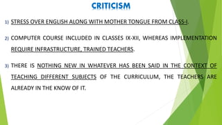 CRITICISM
1) STRESS OVER ENGLISH ALONG WITH MOTHER TONGUE FROM CLASS-I.
2) COMPUTER COURSE INCLUDED IN CLASSES IX-XII, WHEREAS IMPLEMENTATION
REQUIRE INFRASTRUCTURE, TRAINED TEACHERS.
3) THERE IS NOTHING NEW IN WHATEVER HAS BEEN SAID IN THE CONTEXT OF
TEACHING DIFFERENT SUBJECTS OF THE CURRICULUM, THE TEACHERS ARE
ALREADY IN THE KNOW OF IT.
 
