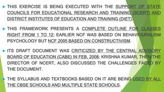  THIS EXERCISE IS BEING EXECUTED WITH THE SUPPORT OF STATE
COUNCILS FOR EDUCATIONAL RESEARCH AND TRAINING (SCERT) AND
DISTRICT INSTITUTES OF EDUCATION AND TRAINING (DIET).
 THIS FRAMEWORK PRESENTS A COMPLETE OUTLINE FOR CLASSES
RIGHT FROM 1 TO 12; EARLIER NCF WAS BASED ON BEHAVIOURALISM
PSYCHOLOGY BUT NCF 2005 BASED ON CONSTRUCTIVISM.
 ITS DRAFT DOCUMENT WAS CRITICIZED BY THE CENTRAL ADVISORY
BOARD OF EDUCATION (CABE) IN FEB, 2008; KRISHNA KUMAR, THEN THE
DIRECTOR OF NCERT, ALSO DISCUSSED THE CHALLENGES FACED BY
THE DOCUMENT.
 THE SYLLABUS AND TEXTBOOKS BASED ON IT ARE BEING USED BY ALL
THE CBSE SCHOOLS AND MULTIPLE STATE SCHOOLS.
 