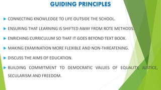 GUIDING PRINCIPLES
 CONNECTING KNOWLEDGE TO LIFE OUTSIDE THE SCHOOL.
 ENSURING THAT LEARNING IS SHIFTED AWAY FROM ROTE METHODS.
 ENRICHING CURRICULUM SO THAT IT GOES BEYOND TEXT BOOK.
 MAKING EXAMINATION MORE FLEXIBLE AND NON-THREATENING.
 DISCUSS THE AIMS OF EDUCATION.
 BUILDING COMMITMENT TO DEMOCRATIC VALUES OF EQUALITY, JUSTICE,
SECULARISM AND FREEDOM.
 